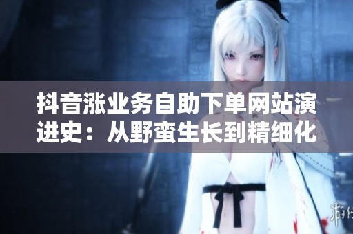 抖音涨业务自助下单网站演进史:从野蛮生长到精细化运营 抖音涨业务自助下单网站演进史:从野蛮生长到精细化运营