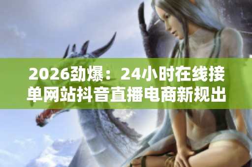 2026劲爆:24小时在线接单网站抖音直播电商新规出台,全面规范网络交易! 2026劲爆:24小时在线接单网站抖音直播电商新规出台,全面规范网络交易!