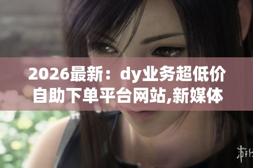 2026最新:dy业务超低价自助下单平台网站,新媒体营销推广成本大幅 2026最新:dy业务超低价自助下单平台网站,新媒体营销推广成本大幅