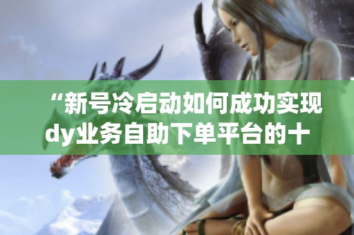 “新号冷启动如何成功实现dy业务自助下单平台的十个赞” “新号冷启动如何成功实现dy业务自助下单平台的十个赞”