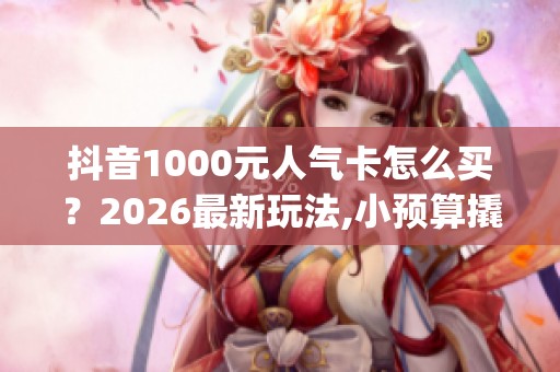 抖音1000元人气卡怎么买?2026最新玩法,小预算撬动大流量_资讯 抖音1000元人气卡怎么买?2026最新玩法,小预算撬动大流量_资讯