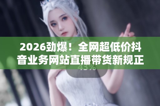 2026劲爆!全网超低价抖音业务网站直播带货新规正式上线 2026劲爆!全网超低价抖音业务网站直播带货新规正式上线