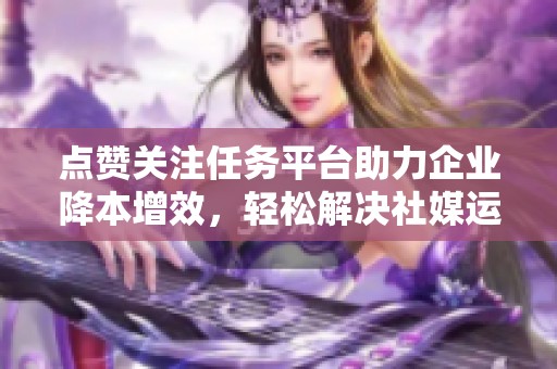点赞关注任务平台助力企业降本增效,轻松解决社媒运营难题 点赞关注任务平台助力企业降本增效,轻松解决社媒运营难题