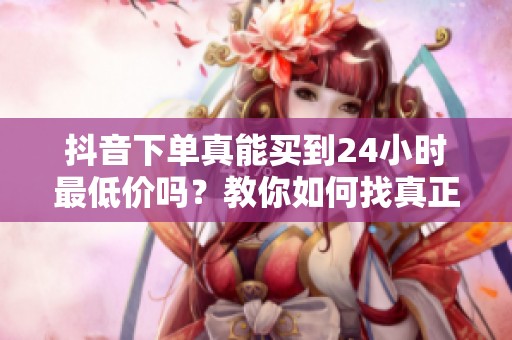 抖音下单真能买到24小时最低价吗?教你如何找真正优惠 抖音下单真能买到24小时最低价吗?教你如何找真正优惠