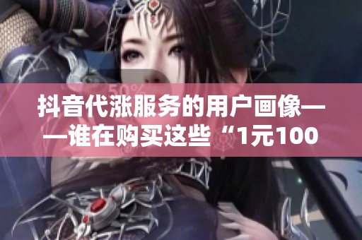 抖音代涨服务的用户画像——谁在购买这些“1元100粉”? 抖音代涨服务的用户画像——谁在购买这些“1元100粉”?