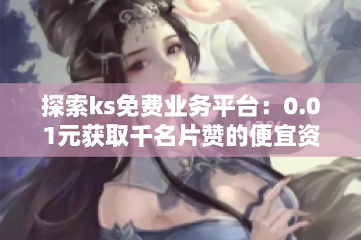 探索ks免费业务平台：0.01元获取千名片赞的便宜资讯网站