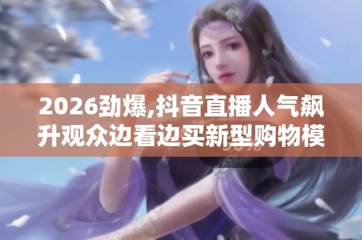 2026劲爆,抖音直播人气飙升观众边看边买新型购物模式风靡网络 2026劲爆,抖音直播人气飙升观众边看边买新型购物模式风靡网络