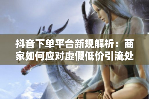 抖音下单平台新规解析:商家如何应对虚假低价引流处罚? 抖音下单平台新规解析:商家如何应对虚假低价引流处罚?