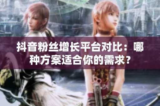 抖音粉丝增长平台对比：哪种方案适合你的需求？