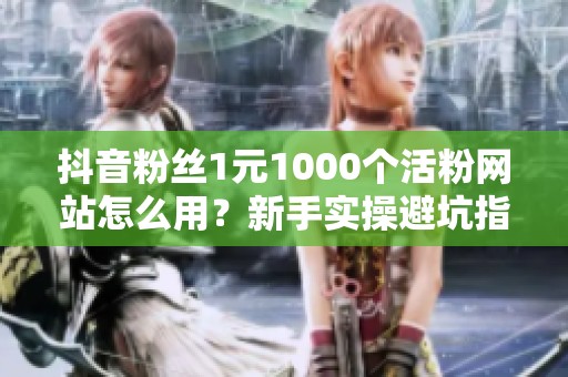 抖音粉丝1元1000个活粉网站怎么用？新手实操避坑指南