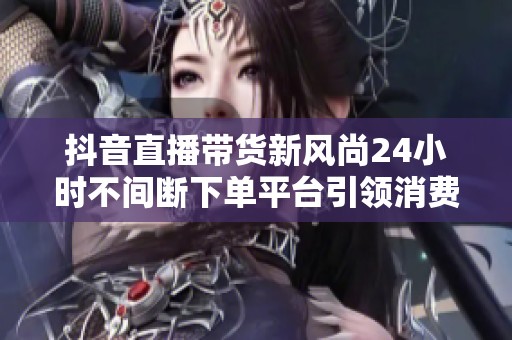 抖音直播带货新风尚24小时不间断下单平台引领消费热潮