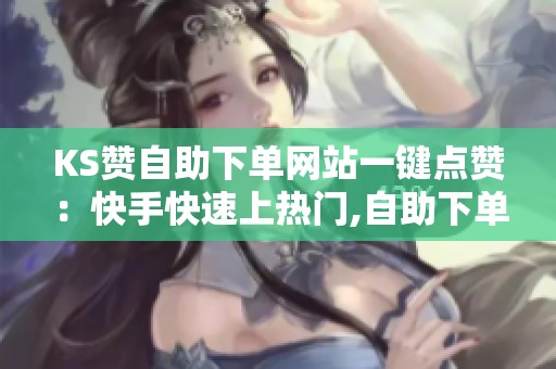 KS赞自助下单网站一键点赞：快手快速上热门,自助下单平台使用体验