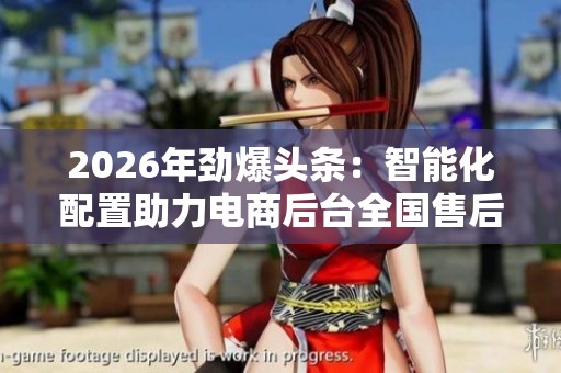 2026年劲爆头条：智能化配置助力电商后台全国售后服务热线全新升级