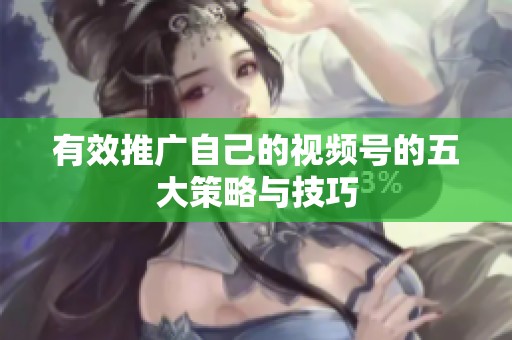 有效推广自己的视频号的五大策略与技巧 有效推广自己的视频号的五大策略与技巧