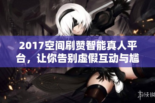 2017空间刷赞智能真人平台,让你告别虚假互动与尴尬 2017空间刷赞智能真人平台,让你告别虚假互动与尴尬