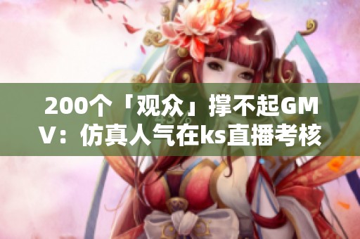 200个「观众」撑不起GMV:仿真人气在ks直播考核体系里的边际递减 200个「观众」撑不起GMV:仿真人气在ks直播考核体系里的边际递减