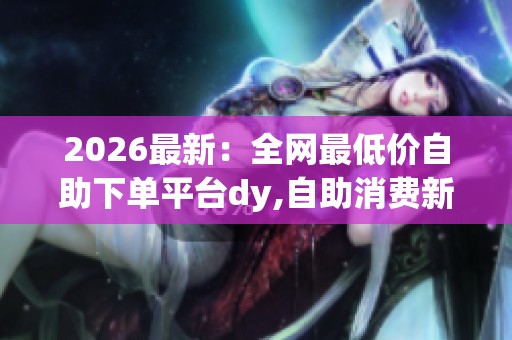 2026最新:全网最低价自助下单平台dy,自助消费新风尚便捷下单随心 2026最新:全网最低价自助下单平台dy,自助消费新风尚便捷下单随心