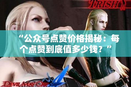 “公众号点赞价格揭秘：每个点赞到底值多少钱？”