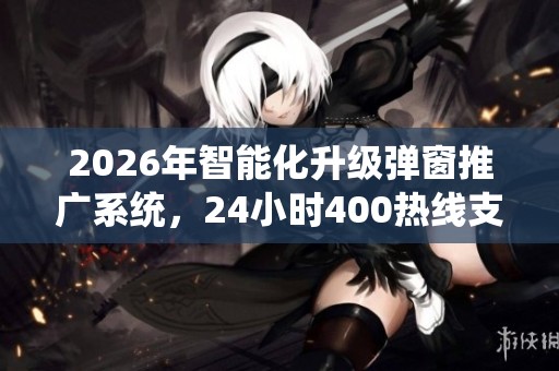 2026年智能化升级弹窗推广系统,24小时400热线支持 2026年智能化升级弹窗推广系统,24小时400热线支持