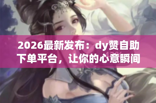 2026最新发布：dy赞自助下单平台，让你的心意瞬间抵达云端五