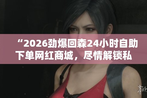 “2026劲爆回森24小时自助下单网红商城,尽情解锁私人潮流单品随心购体验” “2026劲爆回森24小时自助下单网红商城,尽情解锁私人潮流单品随心购体验”