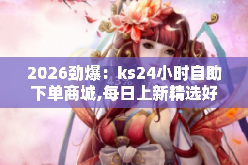 2026劲爆：ks24小时自助下单商城,每日上新精选好物限时特惠等你来
