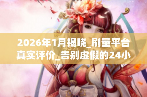 2026年1月揭晓_刷量平台真实评价_告别虚假的24小时自助涨粉_资讯 2026年1月揭晓_刷量平台真实评价_告别虚假的24小时自助涨粉_资讯