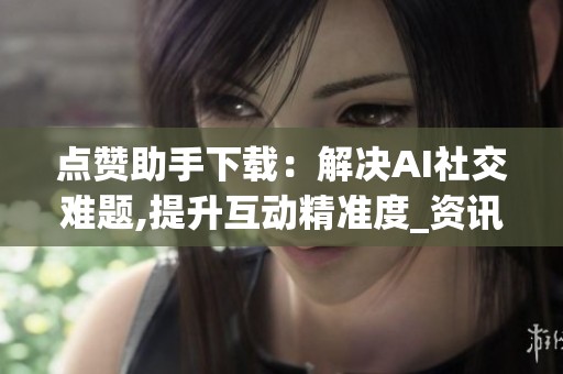 点赞助手下载:解决AI社交难题,提升互动精准度_资讯 点赞助手下载:解决AI社交难题,提升互动精准度_资讯