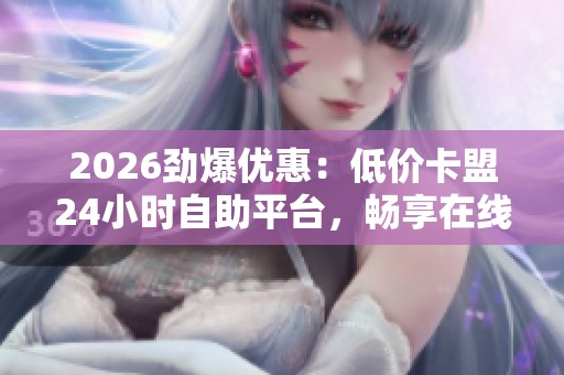 2026劲爆优惠:低价卡盟24小时自助平台,畅享在线数码乐园全天候自选服务 2026劲爆优惠:低价卡盟24小时自助平台,畅享在线数码乐园全天候自选服务