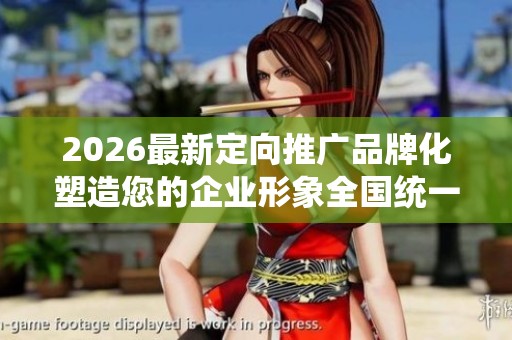 2026最新定向推广品牌化塑造您的企业形象全国统一服务热线号码,抖 2026最新定向推广品牌化塑造您的企业形象全国统一服务热线号码,抖