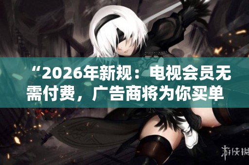 “2026年新规：电视会员无需付费，广告商将为你买单！”
