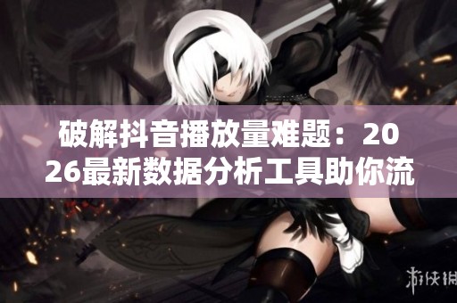 破解抖音播放量难题:2026最新数据分析工具助你流量飞涨 破解抖音播放量难题:2026最新数据分析工具助你流量飞涨
