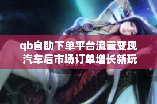 qb自助下单平台流量变现 汽车后市场订单增长新玩法_资讯