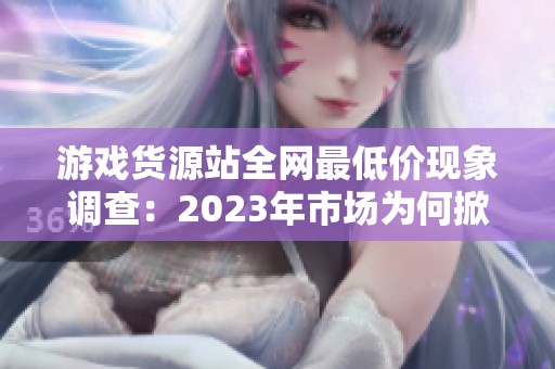 游戏货源站全网最低价现象调查:2023年市场为何掀起价格战? 游戏货源站全网最低价现象调查:2023年市场为何掀起价格战?
