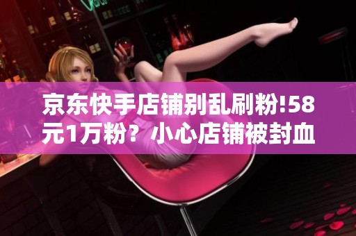 京东快手店铺别乱刷粉!58元1万粉?小心店铺被封血本无归 京东快手店铺别乱刷粉!58元1万粉?小心店铺被封血本无归