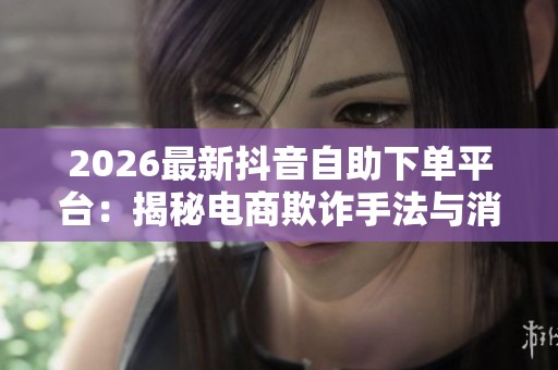 2026最新抖音自助下单平台:揭秘电商欺诈手法与消费陷阱 2026最新抖音自助下单平台:揭秘电商欺诈手法与消费陷阱