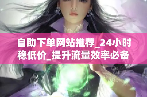 自助下单网站推荐_24小时稳低价_提升流量效率必备 自助下单网站推荐_24小时稳低价_提升流量效率必备