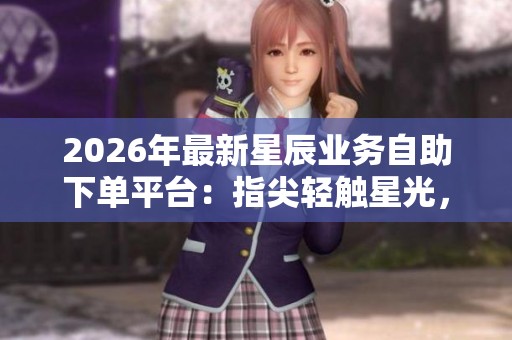 2026年最新星辰业务自助下单平台:指尖轻触星光,点亮商业新视野 2026年最新星辰业务自助下单平台:指尖轻触星光,点亮商业新视野