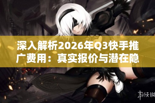 深入解析2026年Q3快手推广费用：真实报价与潜在隐藏成本揭秘