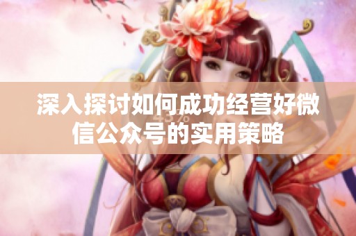深入探讨如何成功经营好微信公众号的实用策略 深入探讨如何成功经营好微信公众号的实用策略