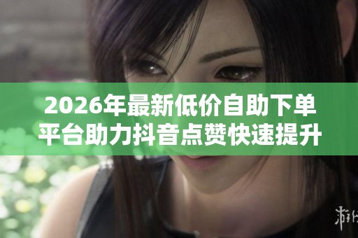 2026年最新低价自助下单平台助力抖音点赞快速提升粉丝互动热度! 2026年最新低价自助下单平台助力抖音点赞快速提升粉丝互动热度!