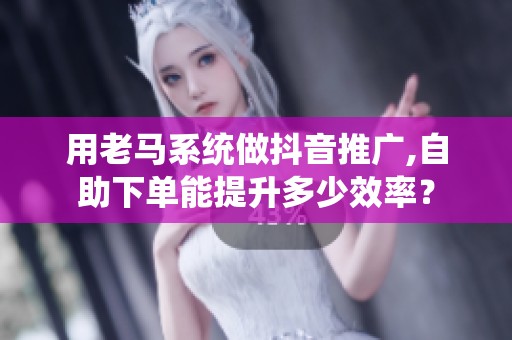用老马系统做抖音推广,自助下单能提升多少效率？