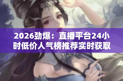 2026劲爆:直播平台24小时低价人气榜推荐实时获取在线直播优惠信息 2026劲爆:直播平台24小时低价人气榜推荐实时获取在线直播优惠信息