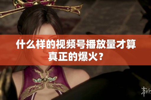 什么样的视频号播放量才算真正的爆火？